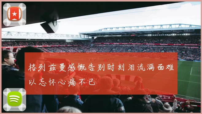 格列兹曼感慨告别时刻泪流满面难以忘怀心痛不已