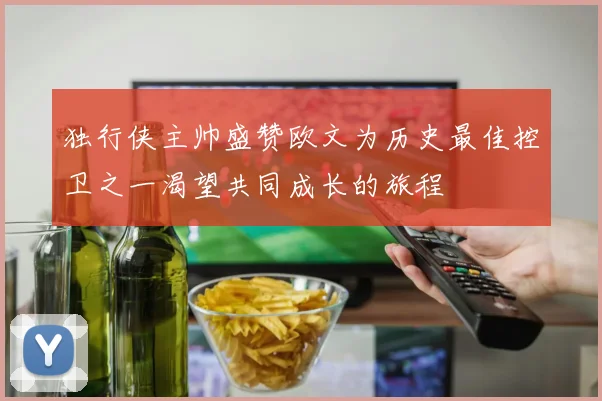 独行侠主帅盛赞欧文为历史最佳控卫之一渴望共同成长的旅程