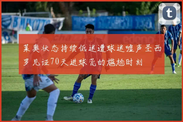 莱奥状态持续低迷遭球迷嘘声圣西罗见证70天进球荒的尴尬时刻