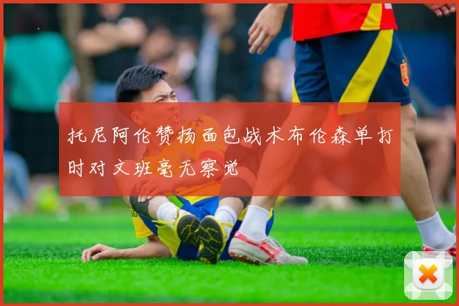 托尼阿伦赞扬面包战术布伦森单打时对文班毫无察觉