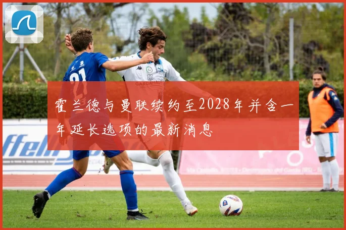 霍兰德与曼联续约至2028年并含一年延长选项的最新消息