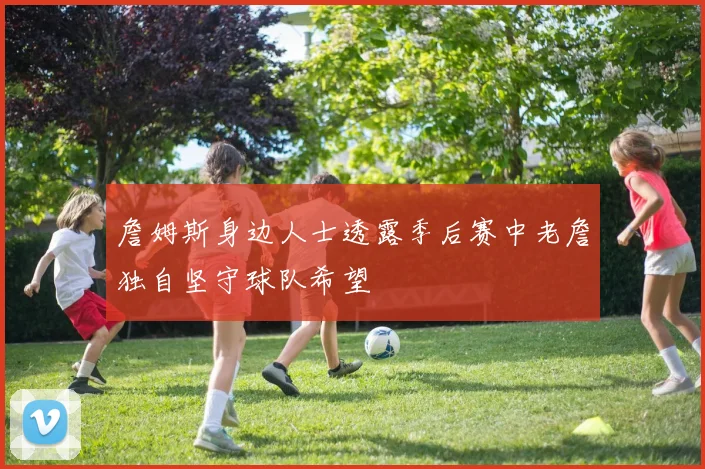 詹姆斯身边人士透露季后赛中老詹独自坚守球队希望
