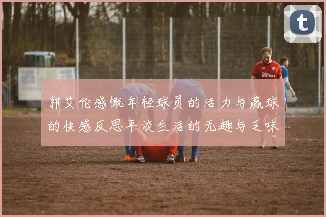 郭艾伦感慨年轻球员的活力与赢球的快感反思平淡生活的无趣与乏味
