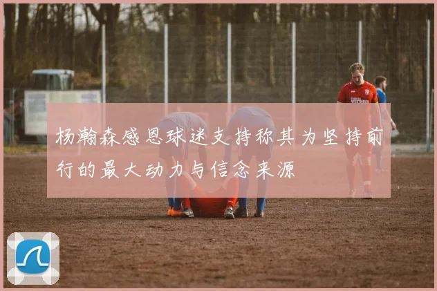 杨瀚森感恩球迷支持称其为坚持前行的最大动力与信念来源