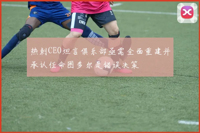 热刺CEO坦言俱乐部亟需全面重建并承认任命图多尔是错误决策
