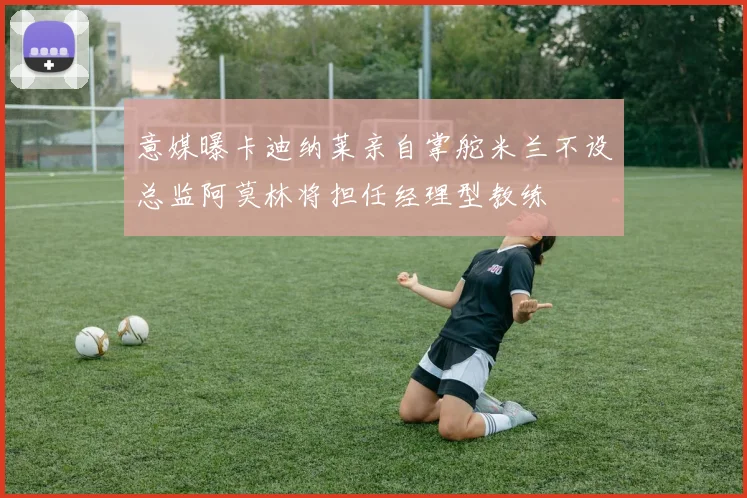 意媒曝卡迪纳莱亲自掌舵米兰不设总监阿莫林将担任经理型教练