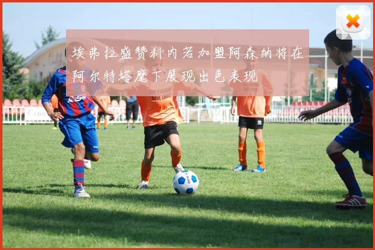 埃弗拉盛赞科内若加盟阿森纳将在阿尔特塔麾下展现出色表现