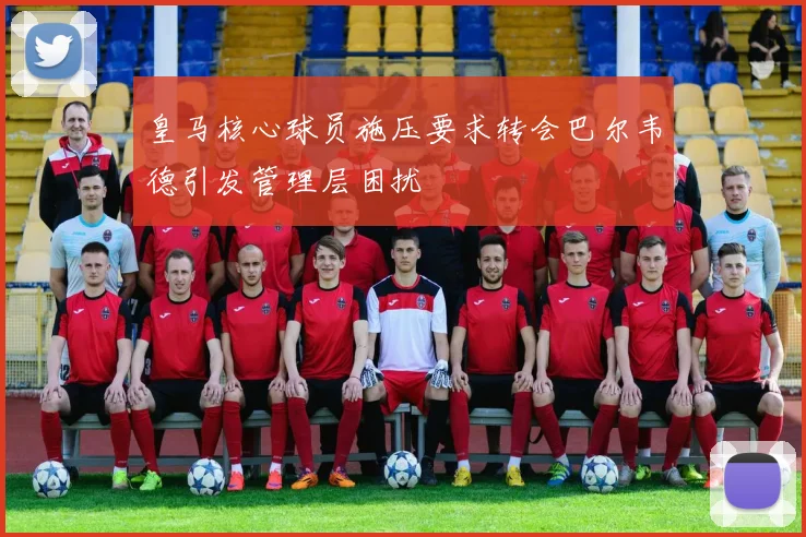 皇马核心球员施压要求转会巴尔韦德引发管理层困扰