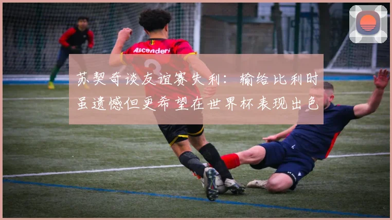 苏契奇谈友谊赛失利：输给比利时虽遗憾但更希望在世界杯表现出色