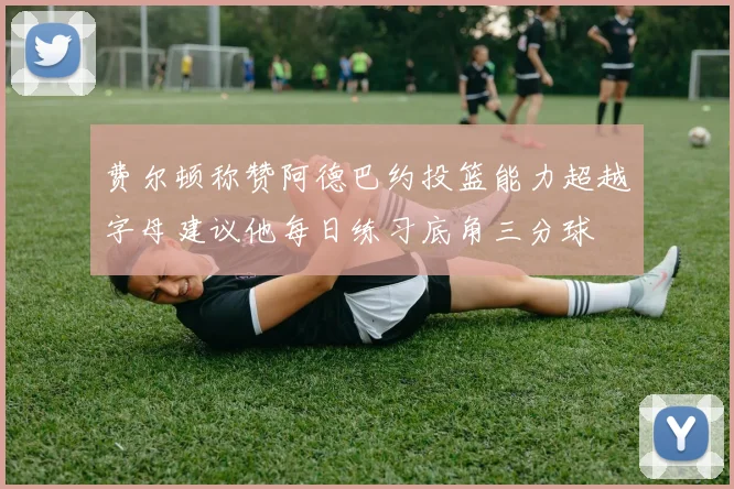 费尔顿称赞阿德巴约投篮能力超越字母建议他每日练习底角三分球